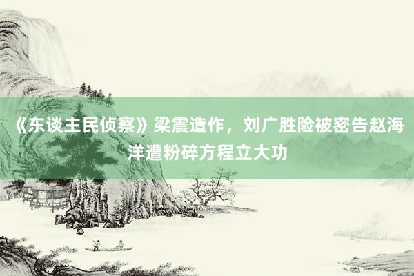 《东谈主民侦察》梁震造作，刘广胜险被密告赵海洋遭粉碎方程立大功