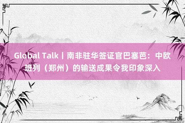 Global Talk丨南非驻华签证官巴塞芭:中欧班列(郑州)的输送成果令我印象深入
