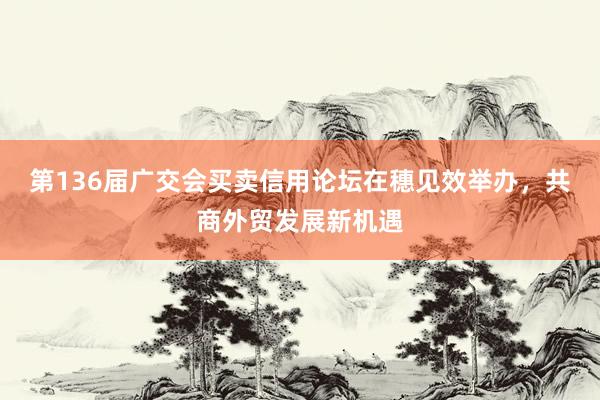 第136届广交会买卖信用论坛在穗见效举办，共商外贸发展新机遇