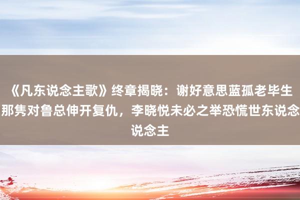 《凡东说念主歌》终章揭晓：谢好意思蓝孤老毕生！那隽对鲁总伸开复仇，李晓悦未必之举恐慌世东说念主