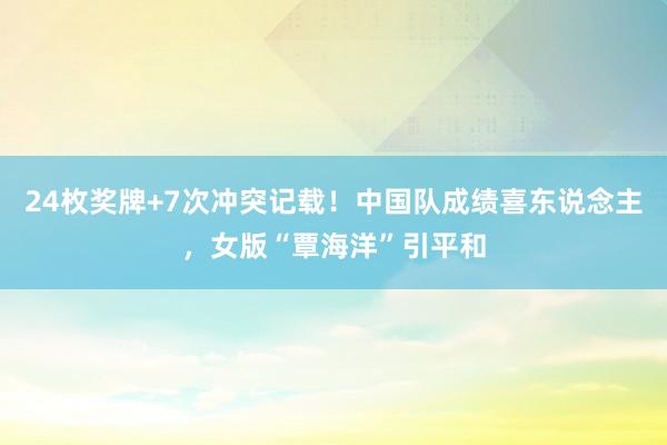 24枚奖牌+7次冲突记载！中国队成绩喜东说念主，女版“覃海洋”引平和