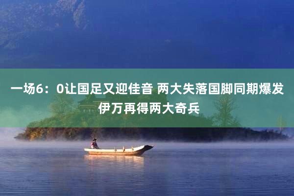 一场6：0让国足又迎佳音 两大失落国脚同期爆发 伊万再得两大奇兵