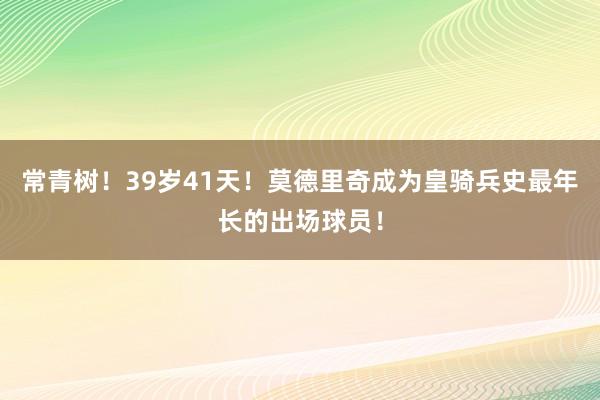 常青树！39岁41天！莫德里奇成为皇骑兵史最年长的出场球员！