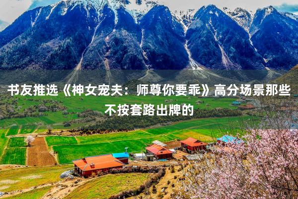 书友推选《神女宠夫：师尊你要乖》高分场景那些不按套路出牌的