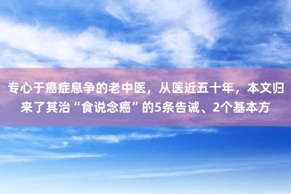 专心于癌症息争的老中医，从医近五十年，本文归来了其治“食说念癌”的5条告诫、2个基本方
