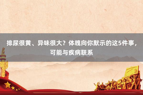 排尿很黄、异味很大？体魄向你默示的这5件事，可能与疾病联系