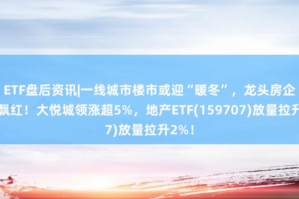 ETF盘后资讯|一线城市楼市或迎“暖冬”，龙头房企全线飘红！大悦城领涨超5%，地产ETF(159707)放量拉升2%！