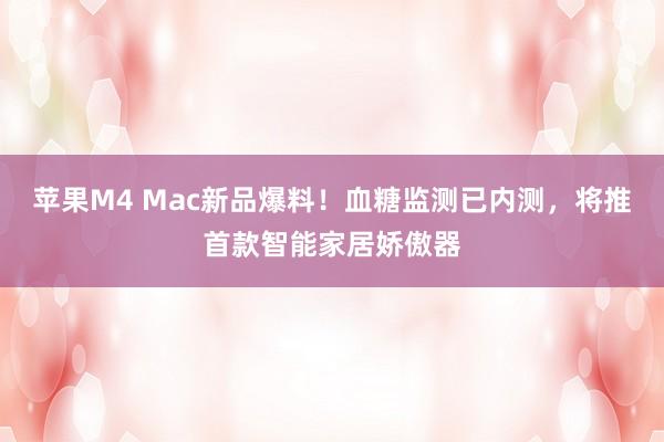 苹果M4 Mac新品爆料！血糖监测已内测，将推首款智能家居娇傲器