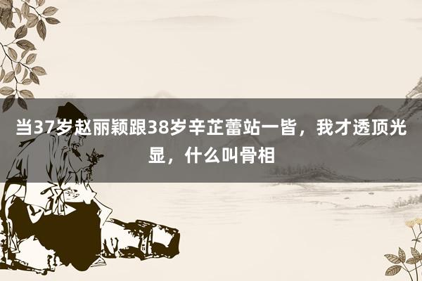 当37岁赵丽颖跟38岁辛芷蕾站一皆，我才透顶光显，什么叫骨相