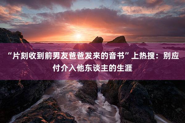 “片刻收到前男友爸爸发来的音书”上热搜：别应付介入他东谈主的生涯