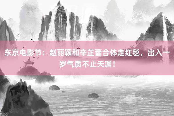 东京电影节：赵丽颖和辛芷蕾合体走红毯，出入一岁气质不止天渊！