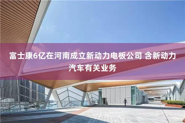 富士康6亿在河南成立新动力电板公司 含新动力汽车有关业务