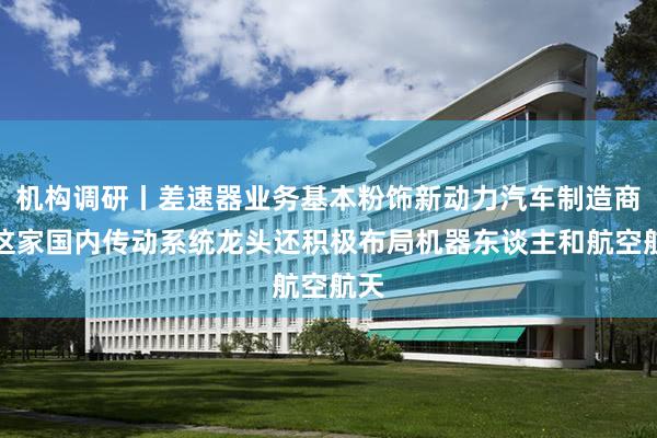 机构调研丨差速器业务基本粉饰新动力汽车制造商，这家国内传动系统龙头还积极布局机器东谈主和航空航天
