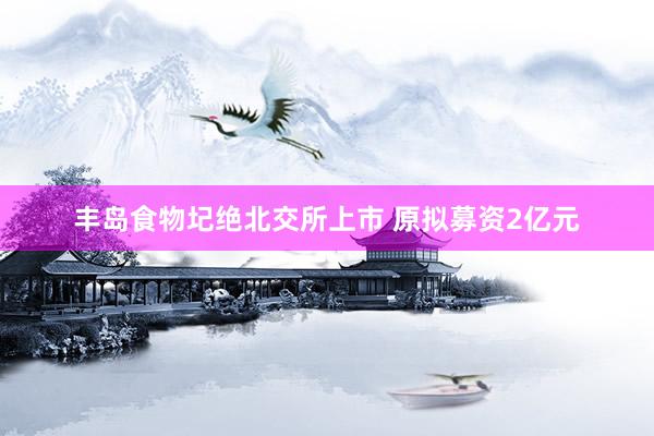 丰岛食物圮绝北交所上市 原拟募资2亿元