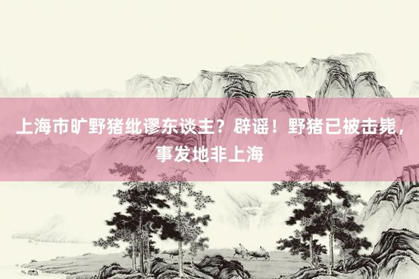 上海市旷野猪纰谬东谈主？辟谣！野猪已被击毙，事发地非上海