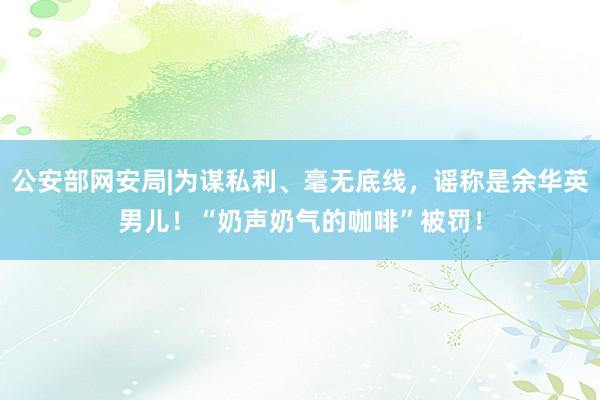 公安部网安局|为谋私利、毫无底线，谣称是余华英男儿！“奶声奶气的咖啡”被罚！