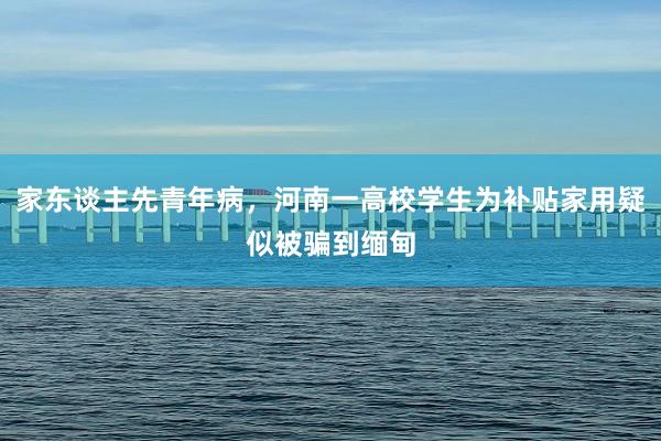 家东谈主先青年病，河南一高校学生为补贴家用疑似被骗到缅甸