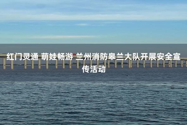 红门灵通 萌娃畅游 兰州消防皋兰大队开展安全宣传活动