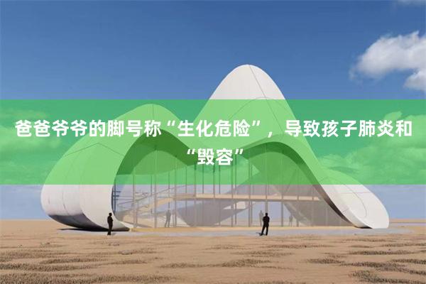 爸爸爷爷的脚号称“生化危险”，导致孩子肺炎和“毁容”