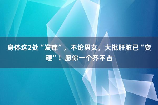 身体这2处“发痒”，不论男女，大批肝脏已“变硬”！愿你一个齐不占