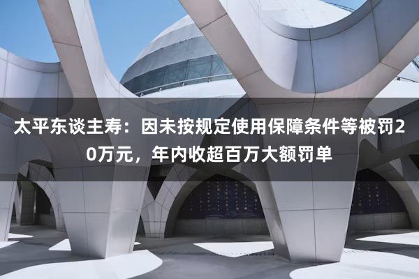 太平东谈主寿：因未按规定使用保障条件等被罚20万元，年内收超百万大额罚单