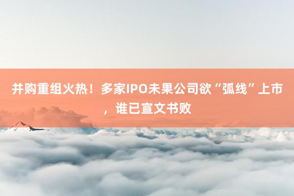 并购重组火热！多家IPO未果公司欲“弧线”上市，谁已宣文书败