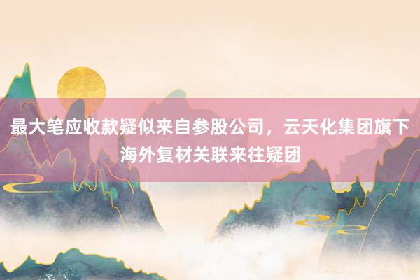 最大笔应收款疑似来自参股公司，云天化集团旗下海外复材关联来往疑团