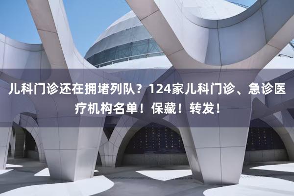 儿科门诊还在拥堵列队？124家儿科门诊、急诊医疗机构名单！保藏！转发！