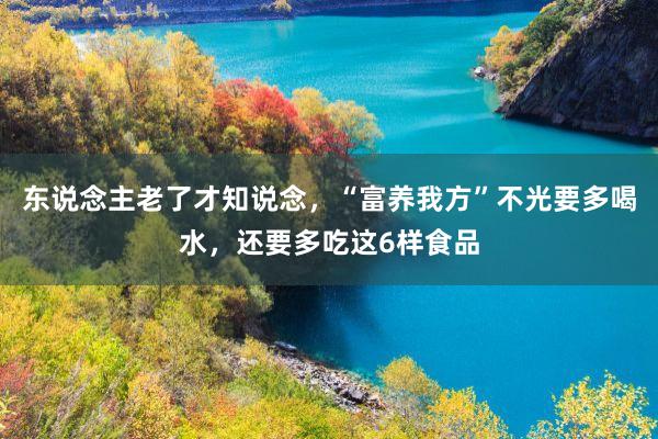 东说念主老了才知说念，“富养我方”不光要多喝水，还要多吃这6样食品