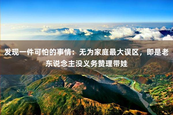 发现一件可怕的事情：无为家庭最大误区，即是老东说念主没义务赞理带娃