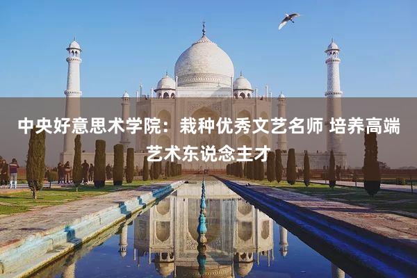 中央好意思术学院：栽种优秀文艺名师 培养高端艺术东说念主才