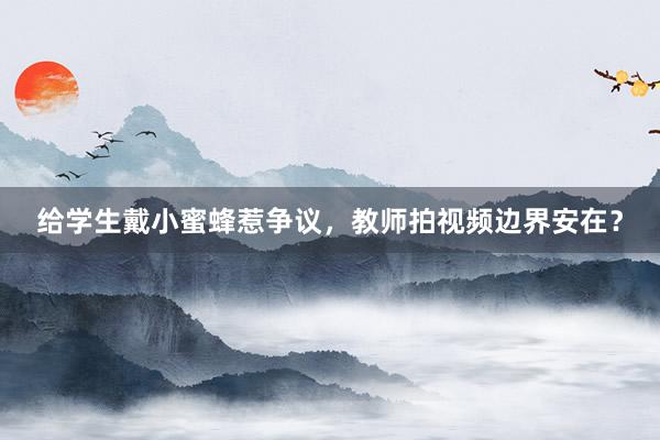 给学生戴小蜜蜂惹争议，教师拍视频边界安在？