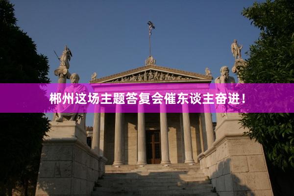 郴州这场主题答复会催东谈主奋进!