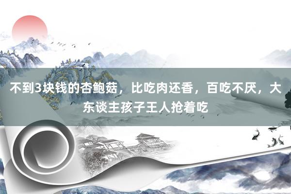 不到3块钱的杏鲍菇，比吃肉还香，百吃不厌，大东谈主孩子王人抢着吃