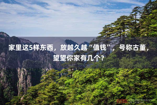 家里这5样东西，放越久越“值钱”，号称古董，望望你家有几个？