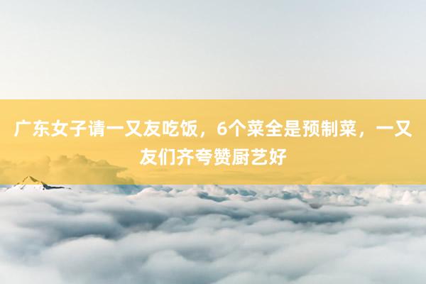 广东女子请一又友吃饭，6个菜全是预制菜，一又友们齐夸赞厨艺好