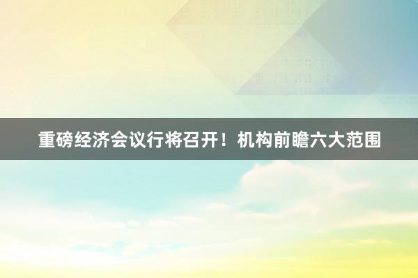 重磅经济会议行将召开！机构前瞻六大范围