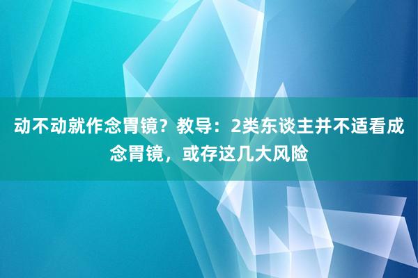 动不动就作念胃镜？教导：2类东谈主并不适看成念胃镜，或存这几大风险