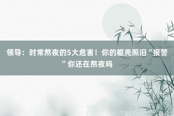 领导：时常熬夜的5大危害！你的躯壳照旧“报警”你还在熬夜吗