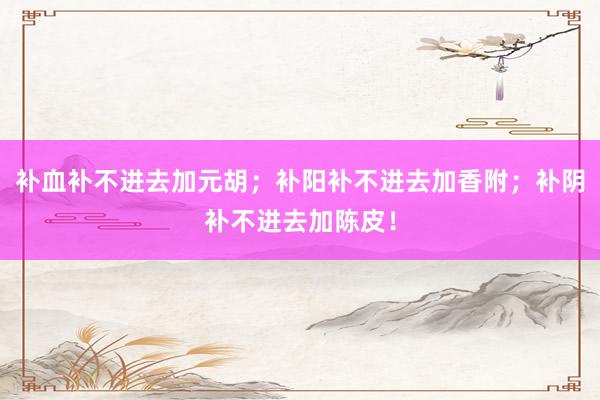 补血补不进去加元胡；补阳补不进去加香附；补阴补不进去加陈皮！