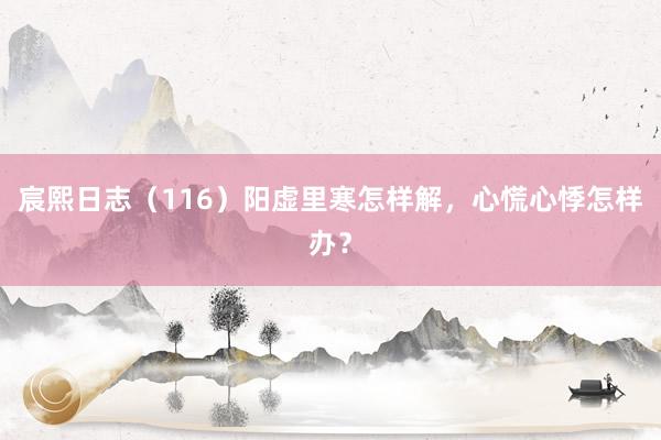 宸熙日志（116）阳虚里寒怎样解，心慌心悸怎样办？