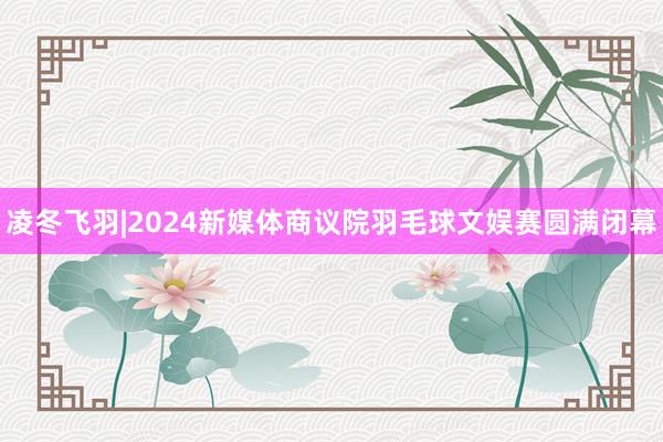 凌冬飞羽|2024新媒体商议院羽毛球文娱赛圆满闭幕