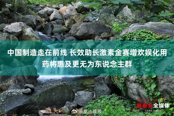 中国制造走在前线 长效助长激素金赛增欢娱化用药将惠及更无为东说念主群