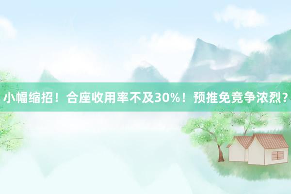 小幅缩招！合座收用率不及30%！预推免竞争浓烈？