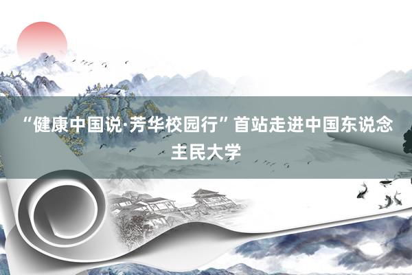 “健康中国说·芳华校园行”首站走进中国东说念主民大学