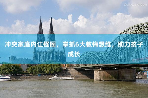 冲突家庭内讧怪圈，掌抓6大教悔想维，助力孩子成长